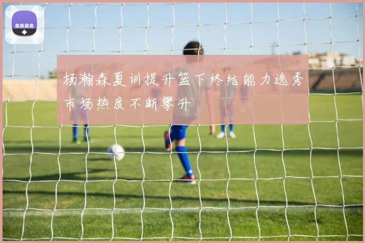 杨瀚森夏训提升篮下终结能力选秀市场热度不断攀升