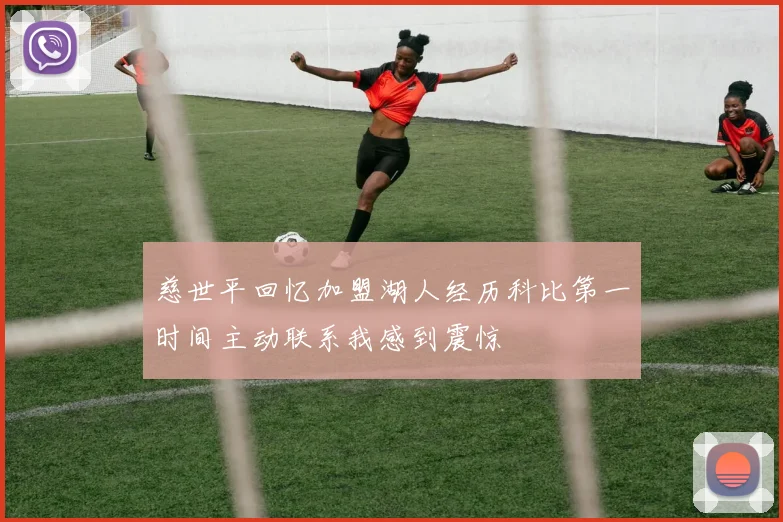 慈世平回忆加盟湖人经历科比第一时间主动联系我感到震惊