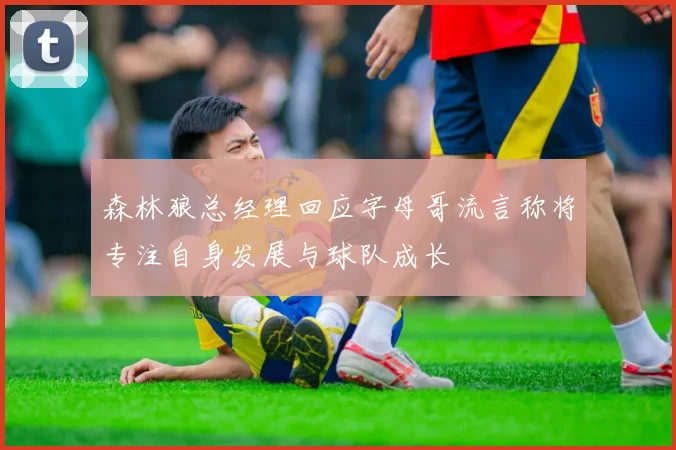 森林狼总经理回应字母哥流言称将专注自身发展与球队成长