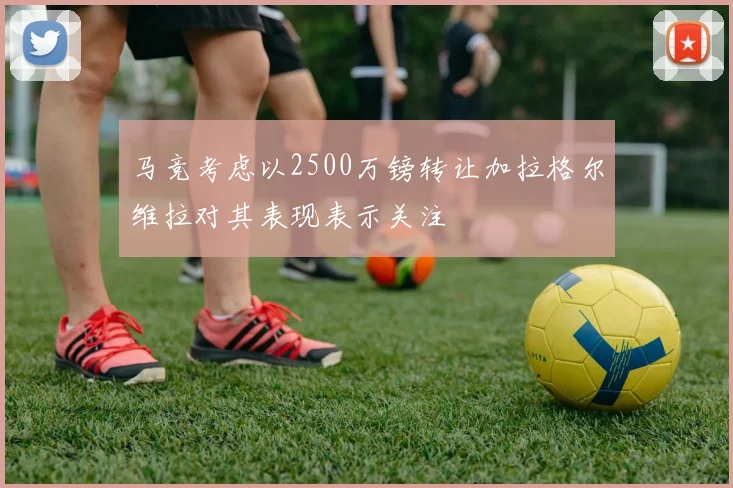 马竞考虑以2500万镑转让加拉格尔维拉对其表现表示关注