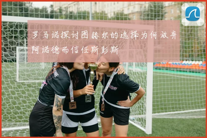 罗马诺探讨图赫尔的选择为何放弃阿诺德而信任斯彭斯