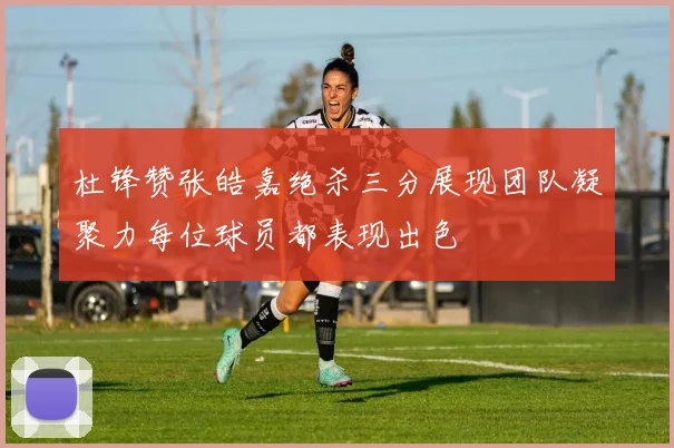 杜锋赞张皓嘉绝杀三分展现团队凝聚力每位球员都表现出色