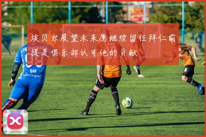埃贝尔展望未来愿继续留任拜仁前提是俱乐部认可他的贡献