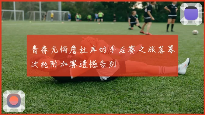 青春无悔詹杜库的季后赛之旅落幕次轮附加赛遗憾告别