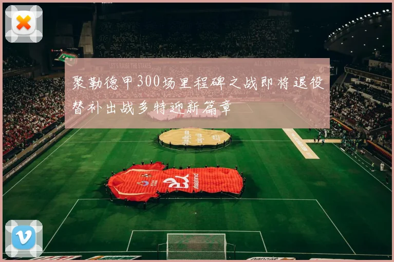 聚勒德甲300场里程碑之战即将退役替补出战多特迎新篇章