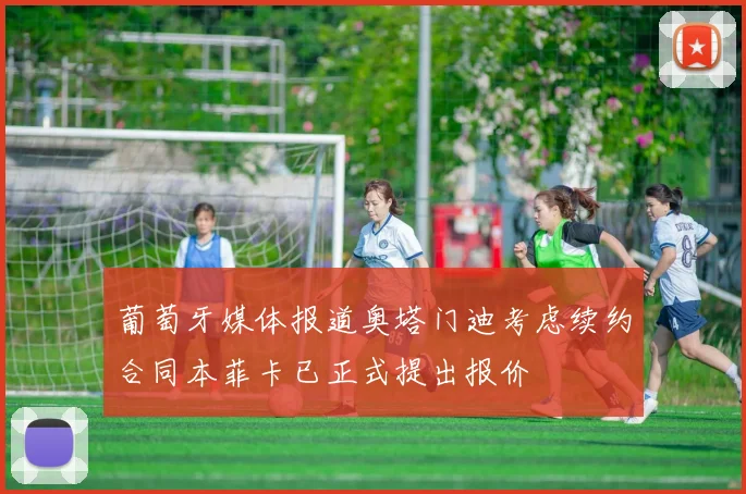 葡萄牙媒体报道奥塔门迪考虑续约合同本菲卡已正式提出报价