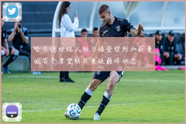哈兰德经纪人助力福登续约加薪曼城寄予厚望助其重返巅峰状态