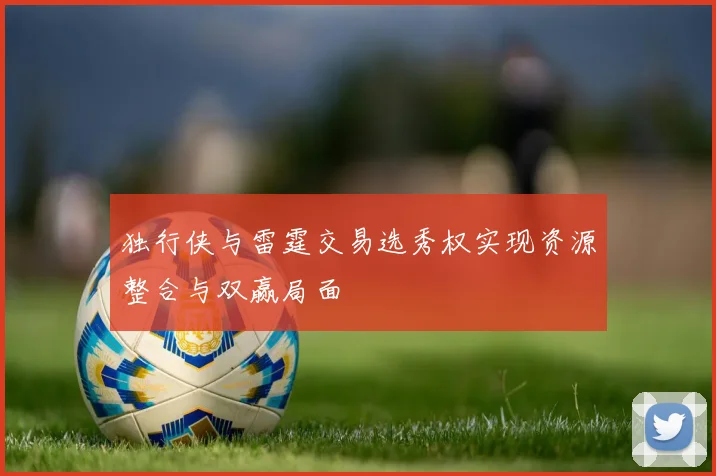 独行侠与雷霆交易选秀权实现资源整合与双赢局面