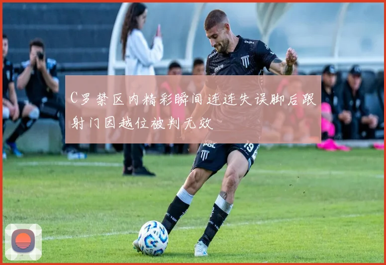 C罗禁区内精彩瞬间连连失误脚后跟射门因越位被判无效