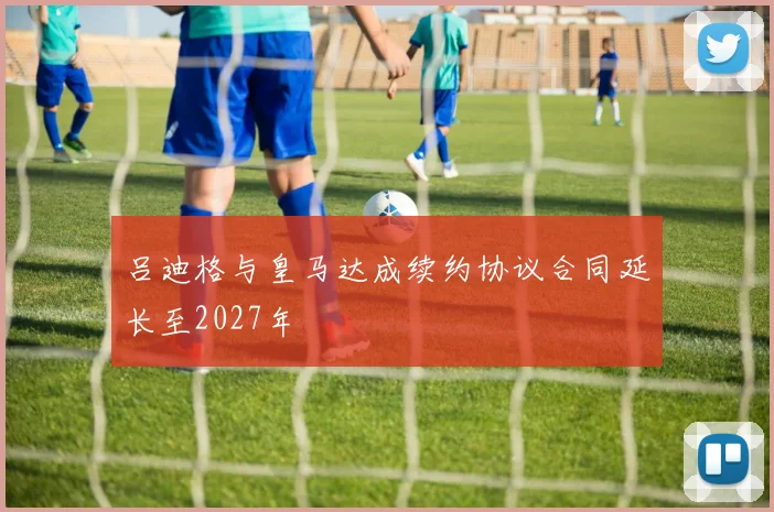 吕迪格与皇马达成续约协议合同延长至2027年
